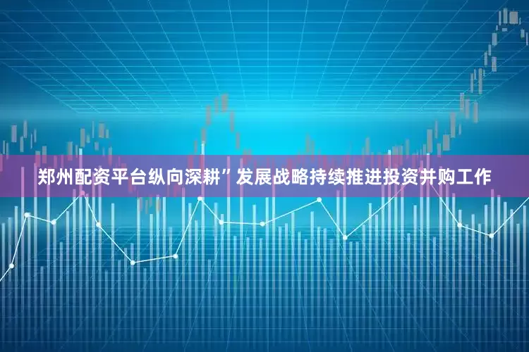 郑州配资平台纵向深耕”发展战略持续推进投资并购工作