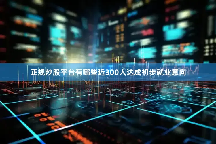 正规炒股平台有哪些近300人达成初步就业意向
