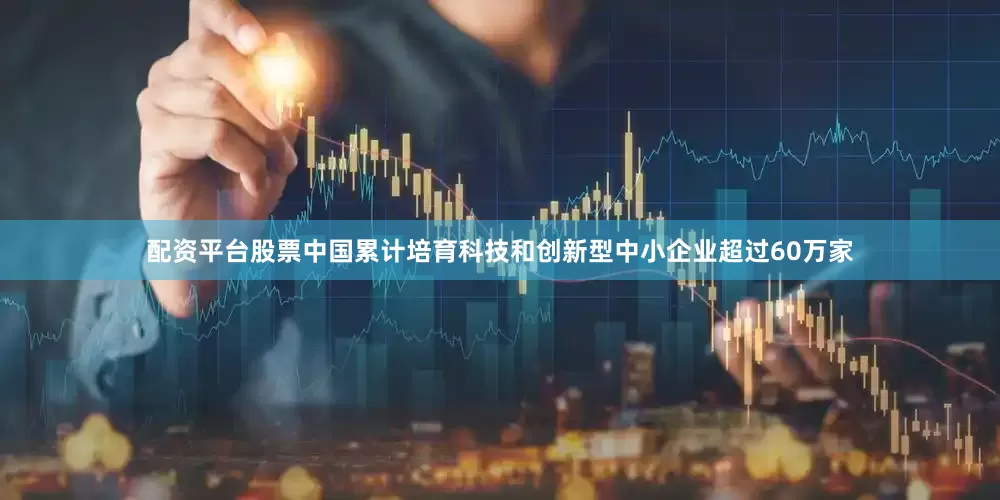 配资平台股票中国累计培育科技和创新型中小企业超过60万家