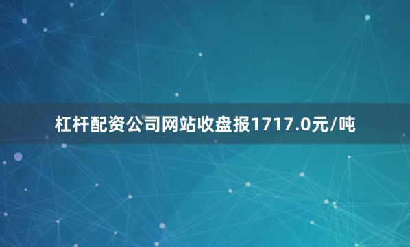 杠杆配资公司网站收盘报1717.0元/吨