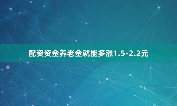 配资资金养老金就能多涨1.5-2.2元