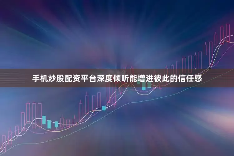 手机炒股配资平台深度倾听能增进彼此的信任感