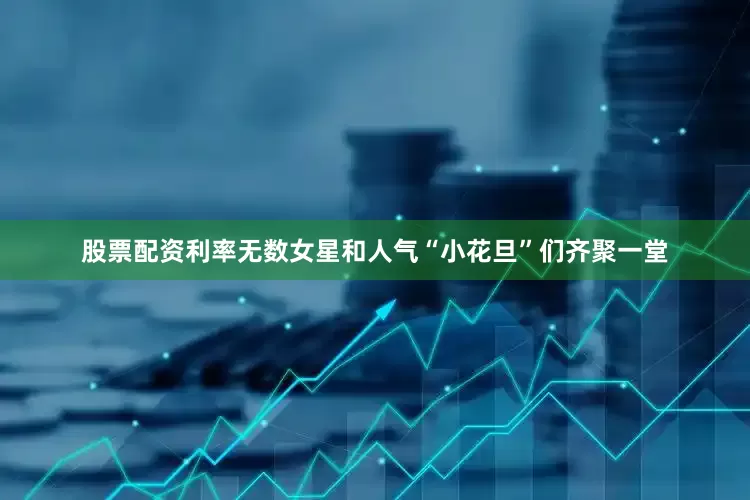 股票配资利率无数女星和人气“小花旦”们齐聚一堂