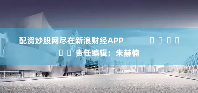 配资炒股网尽在新浪财经APP            						责任编辑：朱赫楠