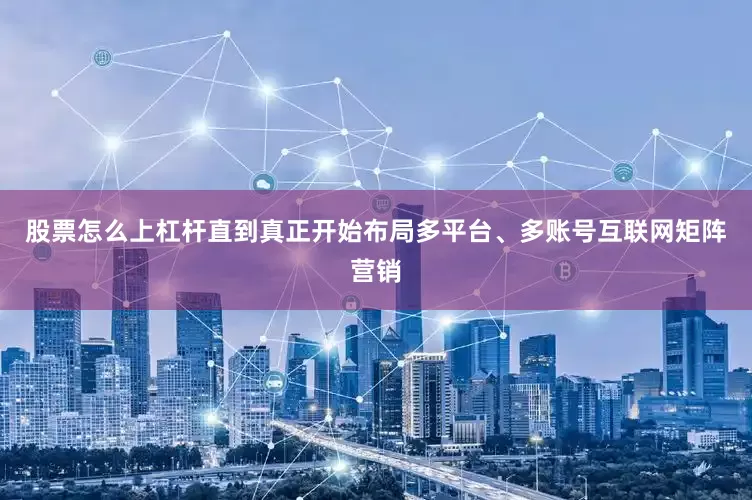 股票怎么上杠杆直到真正开始布局多平台、多账号互联网矩阵营销