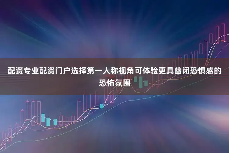 配资专业配资门户选择第一人称视角可体验更具幽闭恐惧感的恐怖氛围